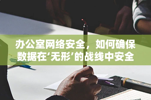 办公室网络安全，如何确保数据在‘无形’的战线中安全无虞？