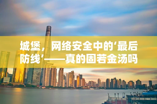 城堡，网络安全中的‘最后防线’——真的固若金汤吗？