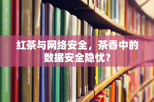 红茶与网络安全，茶香中的数据安全隐忧？