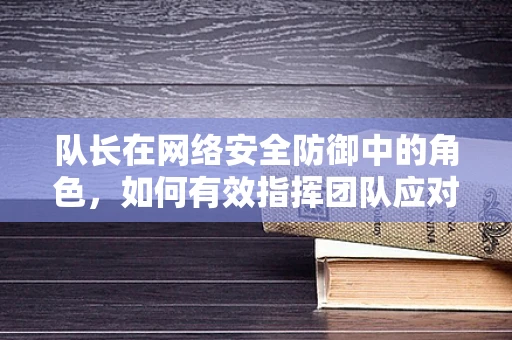 队长在网络安全防御中的角色，如何有效指挥团队应对复杂威胁？