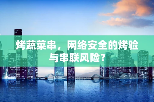 烤蔬菜串，网络安全的烤验与串联风险？
