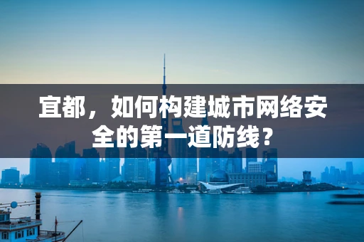 宜都，如何构建城市网络安全的第一道防线？