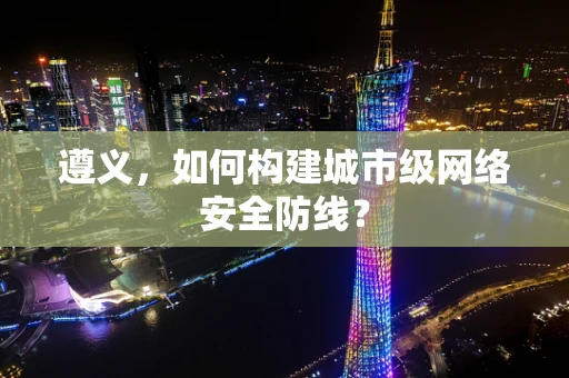 遵义，如何构建城市级网络安全防线？
