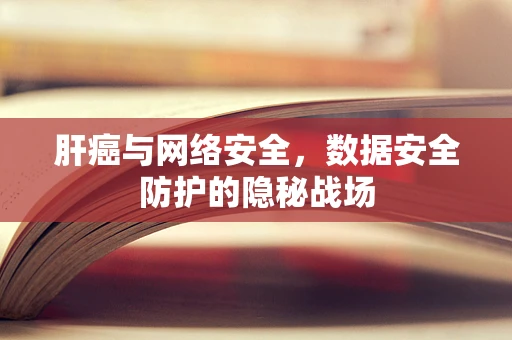 肝癌与网络安全，数据安全防护的隐秘战场