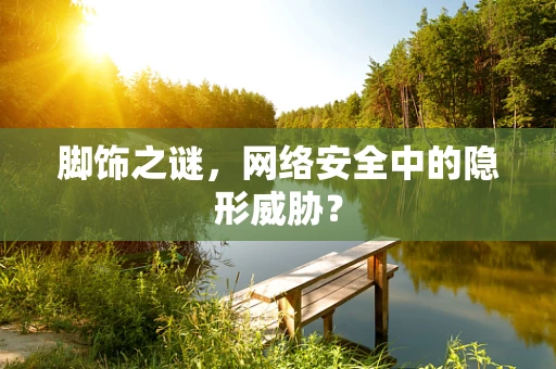 脚饰之谜，网络安全中的隐形威胁？