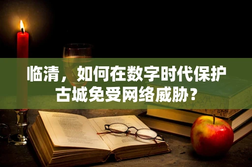 临清，如何在数字时代保护古城免受网络威胁？