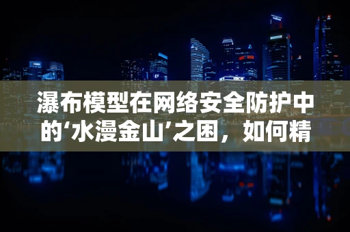 瀑布模型在网络安全防护中的‘水漫金山’之困，如何精准控制？
