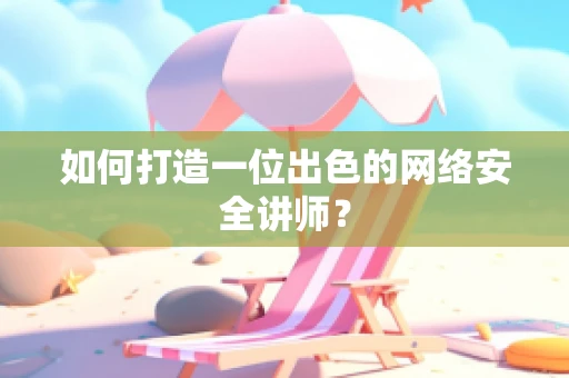 如何打造一位出色的网络安全讲师？