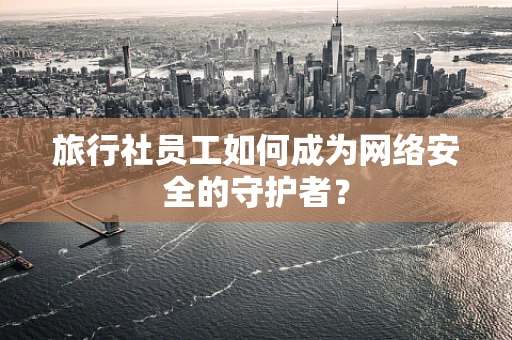 旅行社员工如何成为网络安全的守护者？