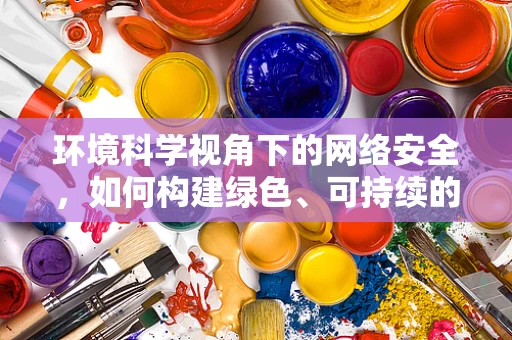 环境科学视角下的网络安全，如何构建绿色、可持续的网络安全防护体系？
