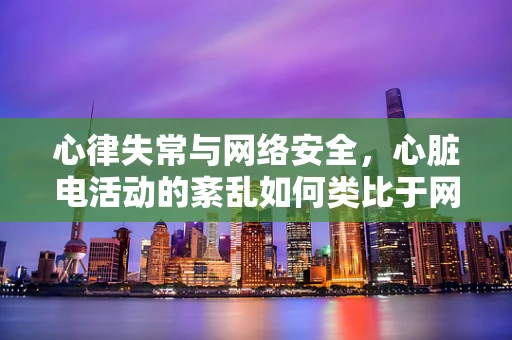 心律失常与网络安全，心脏电活动的紊乱如何类比于网络防护的失误？
