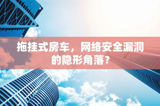 拖挂式房车，网络安全漏洞的隐形角落？