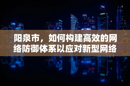 阳泉市，如何构建高效的网络防御体系以应对新型网络威胁？