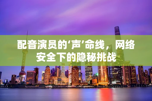 配音演员的‘声’命线，网络安全下的隐秘挑战