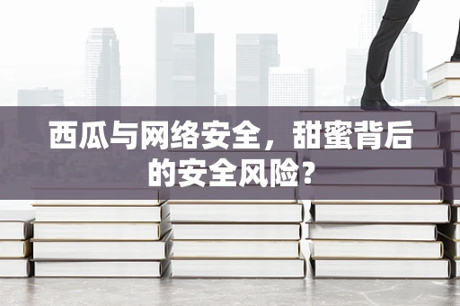 西瓜与网络安全，甜蜜背后的安全风险？