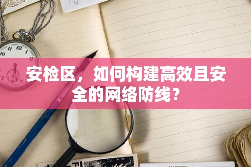 安检区，如何构建高效且安全的网络防线？