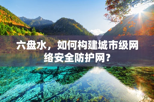 六盘水，如何构建城市级网络安全防护网？