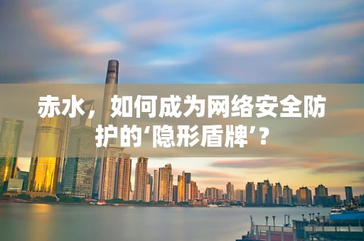 赤水，如何成为网络安全防护的‘隐形盾牌’？