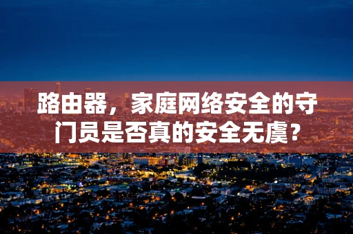 路由器，家庭网络安全的守门员是否真的安全无虞？