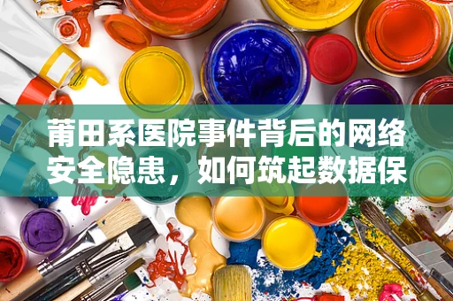 莆田系医院事件背后的网络安全隐患，如何筑起数据保护的防线？