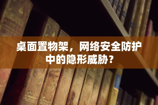 桌面置物架，网络安全防护中的隐形威胁？