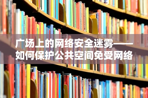 广场上的网络安全迷雾——如何保护公共空间免受网络威胁？