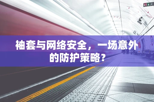袖套与网络安全，一场意外的防护策略？