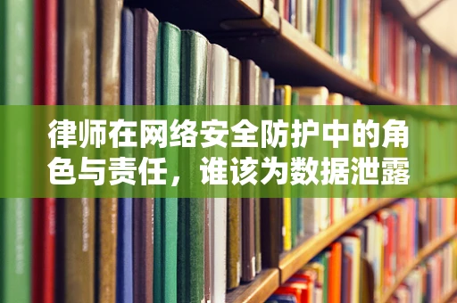 律师在网络安全防护中的角色与责任，谁该为数据泄露负责？