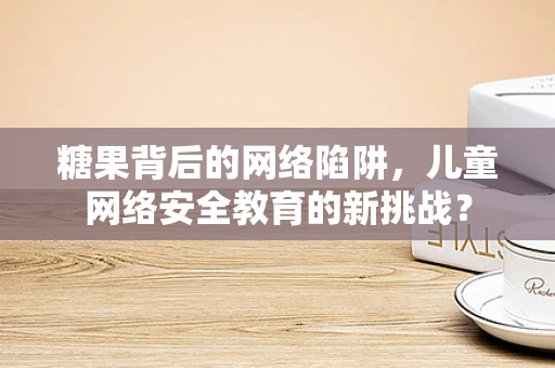 糖果背后的网络陷阱，儿童网络安全教育的新挑战？