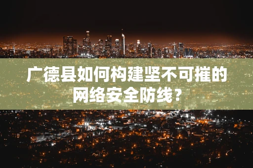 广德县如何构建坚不可摧的网络安全防线？
