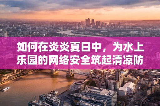 如何在炎炎夏日中，为水上乐园的网络安全筑起清凉防线？