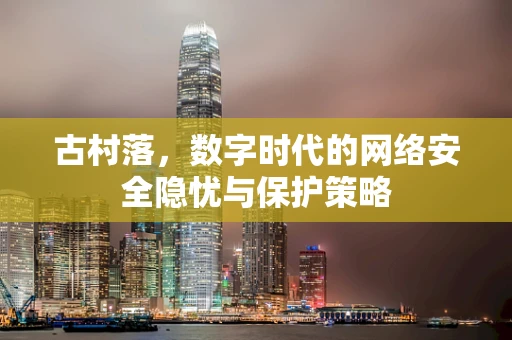 古村落，数字时代的网络安全隐忧与保护策略