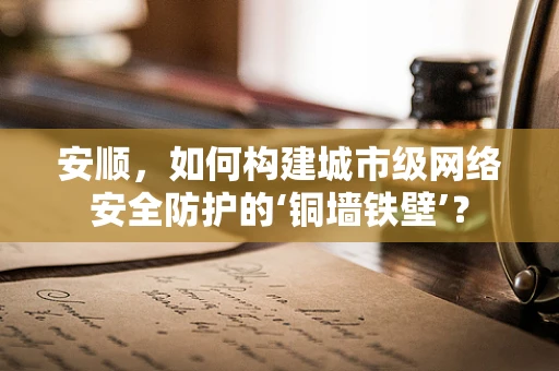 安顺，如何构建城市级网络安全防护的‘铜墙铁壁’？