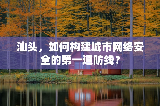 汕头，如何构建城市网络安全的第一道防线？