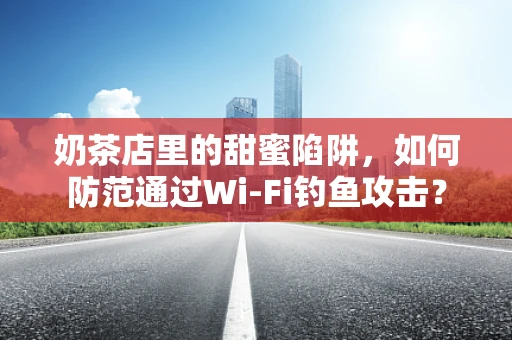 奶茶店里的甜蜜陷阱，如何防范通过Wi-Fi钓鱼攻击？