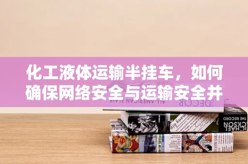 化工液体运输半挂车，如何确保网络安全与运输安全并重？