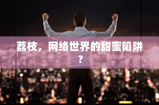 荔枝，网络世界的甜蜜陷阱？