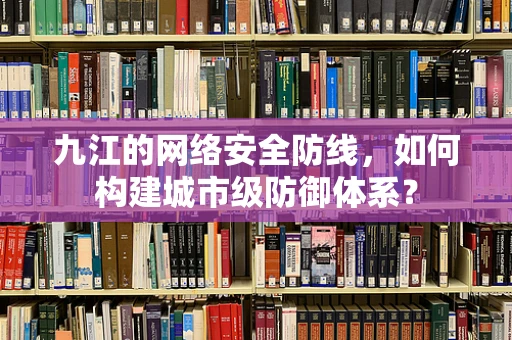 九江的网络安全防线，如何构建城市级防御体系？