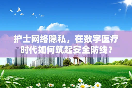 护士网络隐私，在数字医疗时代如何筑起安全防线？