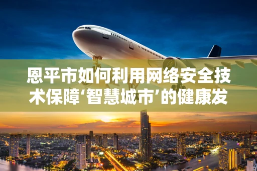 恩平市如何利用网络安全技术保障‘智慧城市’的健康发展？