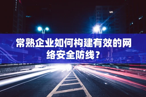 常熟企业如何构建有效的网络安全防线？