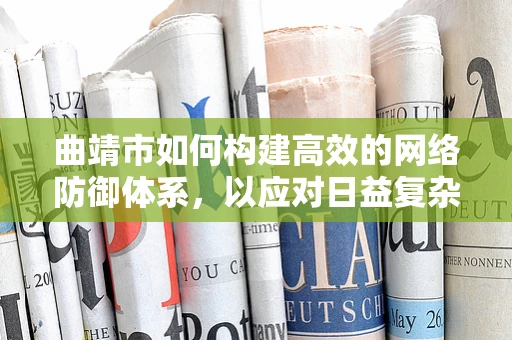 曲靖市如何构建高效的网络防御体系，以应对日益复杂的网络安全威胁？