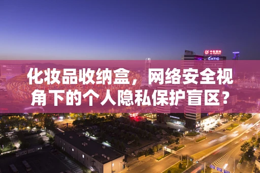 化妆品收纳盒，网络安全视角下的个人隐私保护盲区？