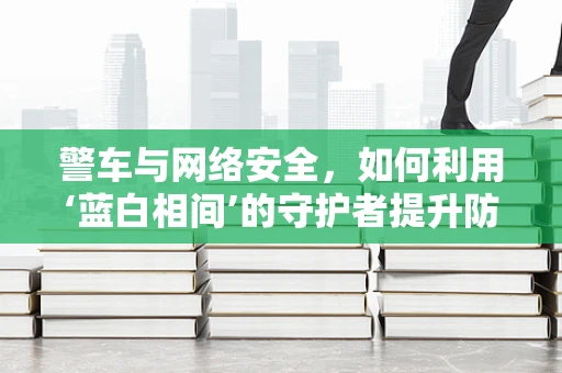 警车与网络安全，如何利用‘蓝白相间’的守护者提升防御？