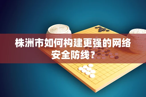 株洲市如何构建更强的网络安全防线？