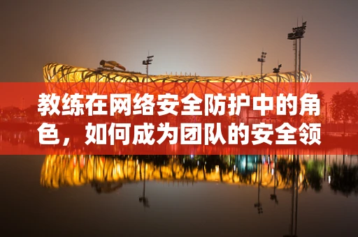 教练在网络安全防护中的角色，如何成为团队的安全领航员？