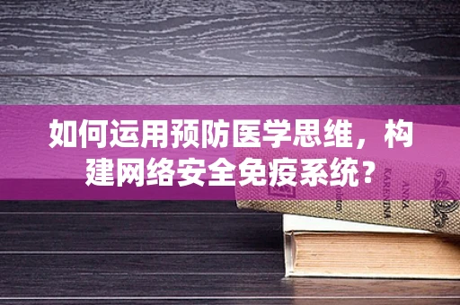 如何运用预防医学思维，构建网络安全免疫系统？
