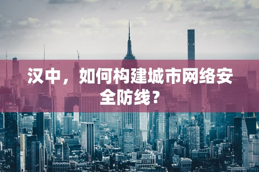 汉中，如何构建城市网络安全防线？