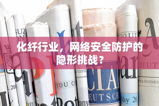化纤行业，网络安全防护的隐形挑战？