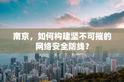南京，如何构建坚不可摧的网络安全防线？